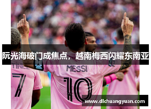 阮光海破门成焦点，越南梅西闪耀东南亚